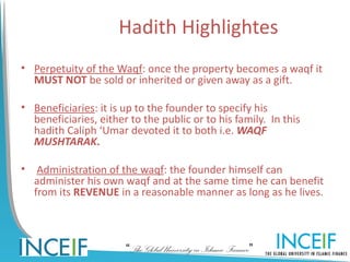 Hadith Highlightes
• Perpetuity of the Waqf: once the property becomes a waqf it
  MUST NOT be sold or inherited or given away as a gift.

• Beneficiaries: it is up to the founder to specify his
  beneficiaries, either to the public or to his family. In this
  hadith Caliph ‘Umar devoted it to both i.e. WAQF
  MUSHTARAK.

•    Administration of the waqf: the founder himself can
    administer his own waqf and at the same time he can benefit
    from its REVENUE in a reasonable manner as long as he lives.



                       “The Global University in Islamic Finance”
 