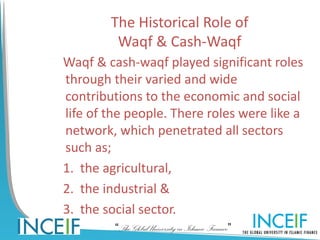 The Historical Role of
         Waqf & Cash-Waqf
Waqf & cash-waqf played significant roles
through their varied and wide
contributions to the economic and social
life of the people. There roles were like a
network, which penetrated all sectors
such as;
1. the agricultural,
2. the industrial &
3. the social sector.
         “The Global University in Islamic Finance”
 
