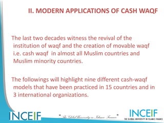 II. MODERN APPLICATIONS OF CASH WAQF


The last two decades witness the revival of the
 institution of waqf and the creation of movable waqf
 i.e. cash waqf in almost all Muslim countries and
 Muslim minority countries.

The followings will highlight nine different cash-waqf
 models that have been practiced in 15 countries and in
 3 international organizations.


                  “The Global University in Islamic Finance”
 