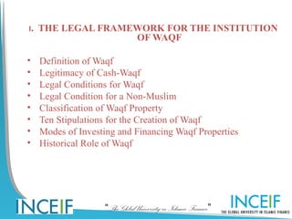 I. THE LEGAL FRAMEWORK FOR THE INSTITUTION
                               OF WAQF

•   Definition of Waqf
•   Legitimacy of Cash-Waqf
•   Legal Conditions for Waqf
•   Legal Condition for a Non-Muslim
•   Classification of Waqf Property
•   Ten Stipulations for the Creation of Waqf
•   Modes of Investing and Financing Waqf Properties
•   Historical Role of Waqf




                   “The Global University in Islamic Finance”
 
