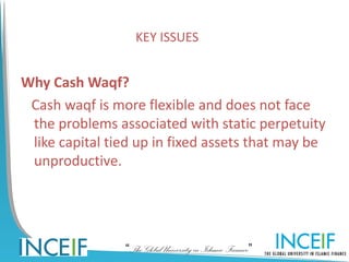 KEY ISSUES


Why Cash Waqf?
 Cash waqf is more flexible and does not face
 the problems associated with static perpetuity
 like capital tied up in fixed assets that may be
 unproductive.




                “The Global University in Islamic Finance”
 
