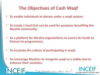 The Objectives of Cash Waqf
• To enable individuals to donate under a waqf system;

• To create a fund that can be used for purposes benefiting the
  Muslim community;

• As a platform for Muslim organizations to source for funds to
  finance its programmes;

• To inculcate the culture of participating in waqf;

• To encourage Muslims to recognize waqf as a viable tool to
  enhance their societies;

                      “The Global University in Islamic Finance”
 