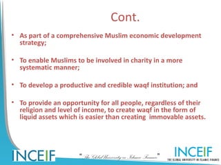 Cont.
• As part of a comprehensive Muslim economic development
  strategy;

• To enable Muslims to be involved in charity in a more
  systematic manner;

• To develop a productive and credible waqf institution; and

• To provide an opportunity for all people, regardless of their
  religion and level of income, to create waqf in the form of
  liquid assets which is easier than creating immovable assets.




                      “The Global University in Islamic Finance”
 