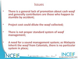 Issues
•   There is a general lack of promotion about cash waqf
    and generally contributors are those who happen to
    stumble by accident;

•   Project cost could dilute the waqf collected;

•   There is not proper standard system of waqf
    management;

•   A need for a sound management system; as Malaysia
    inherit the waqf from Colonials, there is no particular
    system in place;

                    “The Global University in Islamic Finance”
 