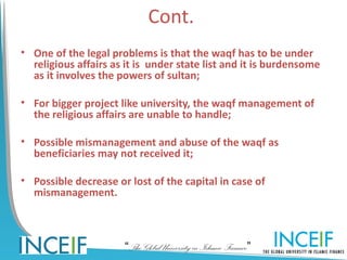 Cont.
• One of the legal problems is that the waqf has to be under
  religious affairs as it is under state list and it is burdensome
  as it involves the powers of sultan;

• For bigger project like university, the waqf management of
  the religious affairs are unable to handle;

• Possible mismanagement and abuse of the waqf as
  beneficiaries may not received it;

• Possible decrease or lost of the capital in case of
  mismanagement.



                      “The Global University in Islamic Finance”
 