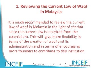 1. Reviewing the Current Law of Waqf
                in Malaysia

It is much recommended to review the current
 law of waqf in Malaysia in the light of shariah
 since the current law is inherited from the
 colonial era. This will give more flexibility in
 terms of the creation of waqf and its
 administration and in terms of encouraging
 more founders to contribute to this institution.


               “The Global University in Islamic Finance”
 