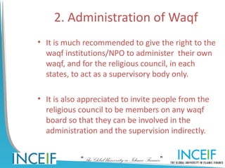 2. Administration of Waqf
• It is much recommended to give the right to the
  waqf institutions/NPO to administer their own
  waqf, and for the religious council, in each
  states, to act as a supervisory body only.

• It is also appreciated to invite people from the
  religious council to be members on any waqf
  board so that they can be involved in the
  administration and the supervision indirectly.


            “The Global University in Islamic Finance”
 