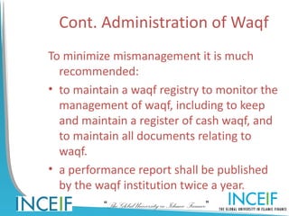 Cont. Administration of Waqf
To minimize mismanagement it is much
  recommended:
• to maintain a waqf registry to monitor the
  management of waqf, including to keep
  and maintain a register of cash waqf, and
  to maintain all documents relating to
  waqf.
• a performance report shall be published
  by the waqf institution twice a year.
          “The Global University in Islamic Finance”
 