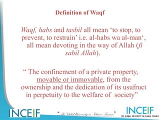 Definition of Waqf

Waqf, habs and tasbil all mean ‘to stop, to
prevent, to restrain’ i.e. al-habs wa al-man‘,
  all mean devoting in the way of Allah (fi
                sabil Allah).

 “ The confinement of a private property,
      movable or immovable, from the
ownership and the dedication of its usufruct
  in perpetuity to the welfare of society”  

             “The Global University in Islamic Finance”
 