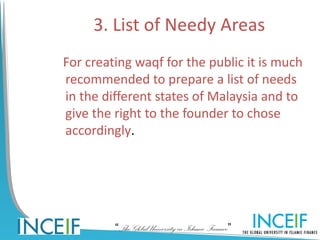 3. List of Needy Areas
For creating waqf for the public it is much
recommended to prepare a list of needs
in the different states of Malaysia and to
give the right to the founder to chose
accordingly.




         “The Global University in Islamic Finance”
 