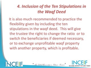 4. Inclusion of the Ten Stipulations in
                 the Waqf Deed
It is also much recommended to practice the
 flexibility given by including the ten
 stipulations in the waqf deed. This will give
 the trustee the right to change the ratio or to
 switch the beneficiaries if deemed necessary,
 or to exchange unprofitable waqf property
 with another property, which is profitable.


               “The Global University in Islamic Finance”
 