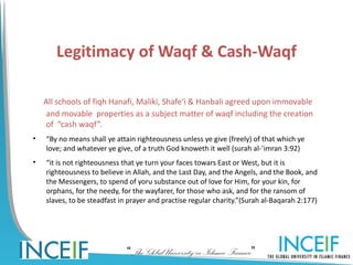 Legitimacy of Waqf & Cash-Waqf

    All schools of fiqh Hanafi, Maliki, Shafe‘i & Hanbali agreed upon immovable
     and movable properties as a subject matter of waqf including the creation
     of “cash waqf”.
•   “By no means shall ye attain righteousness unless ye give (freely) of that which ye
    love; and whatever ye give, of a truth God knoweth it well (surah al-’imran 3:92)
•   “it is not righteousness that ye turn your faces towars East or West, but it is
    righteousness to believe in Allah, and the Last Day, and the Angels, and the Book, and
    the Messengers, to spend of yoru substance out of love for Him, for your kin, for
    orphans, for the needy, for the wayfarer, for those who ask, and for the ransom of
    slaves, to be steadfast in prayer and practise regular charity.”(Surah al-Baqarah 2:177)




                              “The Global University in Islamic Finance”
 