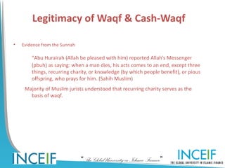 Legitimacy of Waqf & Cash-Waqf

•   Evidence from the Sunnah

        “Abu Hurairah (Allah be pleased with him) reported Allah’s Messenger
        (pbuh) as saying: when a man dies, his acts comes to an end, except three
        things, recurring charity, or knowledge (by which people benefit), or pious
        offspring, who prays for him. (Sahih Muslim)
     Majority of Muslim jurists understood that recurring charity serves as the
       basis of waqf.




                               “The Global University in Islamic Finance”
 