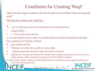 Conditions for Creating Waqf
There are four legal conditions for the founder to be fulfilled when creating the
waqf.
The founder of the waqf must be:

1.   ‘aqil (in full possession of his physical and mental faculties).
•    baligh (adult),
•    3. hurr (a free man/women).
4. own the property (immovable or movable) able to transfer the property ownership
Five conditions for Validity of Waqf
6. aqil, baligh and hurr
7. Property can either be movable or immovable
8.    Appoint mutawalli (trustee) either himself or someone
9.   Beneficiaries must be specified by the founder in his waqfiah (waqf deed). It can be relatives
     of the founder, public individuals or organization like building mosques
5. Waqf creation can be verbal or written But preference would be written as proper maintenance
     of records and management

                                 “The Global University in Islamic Finance”
 