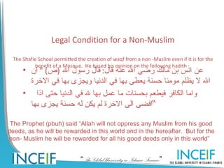 Legal Condition for a Non-Muslim

 The Shafie School permitted the creation of waqf from a non -Muslim even if it is for the
          benefit of a Mosque. He based his opinion on the following hadith :
     • ‫عن انس بن مالك رضي ال عنه قال: قال رسول ال )ص( " ان‬
       ‫ال ل يظلم مومنا حسنة يعطى بها في الدنيا ويجزى بها في الخرة‬
     • ‫واما الكافر فيطعم بحسنات ما عمل بها ل في الدنيا حتى اذا‬
       ‫“افضى الى الخرة لم يكن له حسنة يجزى بها‬

 The Prophet (pbuh) said “Allah will not oppress any Muslim from his good
deeds, as he will be rewarded in this world and in the hereafter. But for the
non- Muslim he will be rewarded for all his good deeds only in this world”


                               “The Global University in Islamic Finance”
 