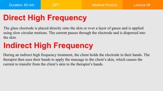Duration: 60 min DPT Medical Physics Lecture 08
Direct High Frequency
The glass electrode is placed directly onto the skin or over a layer of gauze and is applied
using slow circular motions. The current passes through the electrode and is dispersed into
the skin.
Indirect High Frequency
During an indirect high frequency treatment, the client holds the electrode in their hands. The
therapist then uses their hands to apply the massage to the client’s skin, which causes the
current to transfer from the client’s skin to the therapist’s hands.
 