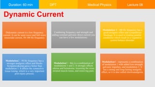 Duration: 60 min DPT Medical Physics Lecture 08
Dynamic Current
Didynamic current is a low frequency
current. It can be semi-wave and full-wave
sinusoidal current, 50-100 Hz frequency.
Combining frequency and strength and
adding constant galvanic direct current you
can have a few modulations.
Modulation 1– 100 Hz frequency has a
good analgetic effect and sympathicus
blockage. It is used in treating painful
conditions which result in a vegetative
system balance disorder.
Modulation2 - 50 Hz frequency has a
stronger analgesic effect and blocks
Sympatico&amp;apos;s better than
modulation 1. It affects the connective
tissue toning, which is a very important
post-injury process.
Modulation3 – this is a combination of
modulations 1 and 2. It strongly affects
edema and hematoma, lessening the cross
striated muscle tonus, and removing pain.
Modulation4 – represents a combination
of modulation 1 with added low-strength
galvanic impulses, and modulation 2. It
has a strong and long-lasting analgetic
effect, so it is also called electroanalgesia.
 