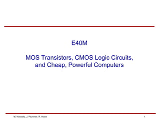 M. Horowitz, J. Plummer, R. Howe 1
E40M
MOS Transistors, CMOS Logic Circuits,
and Cheap, Powerful Computers
 