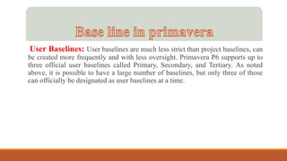 User Baselines: User baselines are much less strict than project baselines, can
be created more frequently and with less oversight. Primavera P6 supports up to
three official user baselines called Primary, Secondary, and Tertiary. As noted
above, it is possible to have a large number of baselines, but only three of those
can officially be designated as user baselines at a time.
 