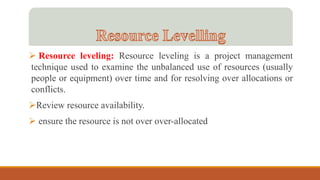  Resource leveling: Resource leveling is a project management
technique used to examine the unbalanced use of resources (usually
people or equipment) over time and for resolving over allocations or
conflicts.
Review resource availability.
 ensure the resource is not over over-allocated
 