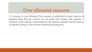  A resource is over allocated if the resource is scheduled for more work on all
assigned tasks than the resource can do within the normal work capacity. A
resource's work capacity is determined by the resource calendar and the resource
availability settings in the Resource Information dialog box.
 