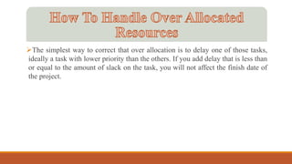 The simplest way to correct that over allocation is to delay one of those tasks,
ideally a task with lower priority than the others. If you add delay that is less than
or equal to the amount of slack on the task, you will not affect the finish date of
the project.
 