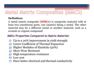 Definition:
A metal matrix composite (MMCs) is composite material with at
least two constituent parts, one (matrix) being a metal. The other
material may be a different metal or another material, such as a
ceramic or organic compound
1) Up to a 20% improvement in yield strength
2) Lower Coefficient of Thermal Expansion
3) Higher Modulus of Elasticity (50%)
4) More Wear Resistant
5) High temperature resistance
6) Low cost
7) Have better electrical and thermal conductivity
 