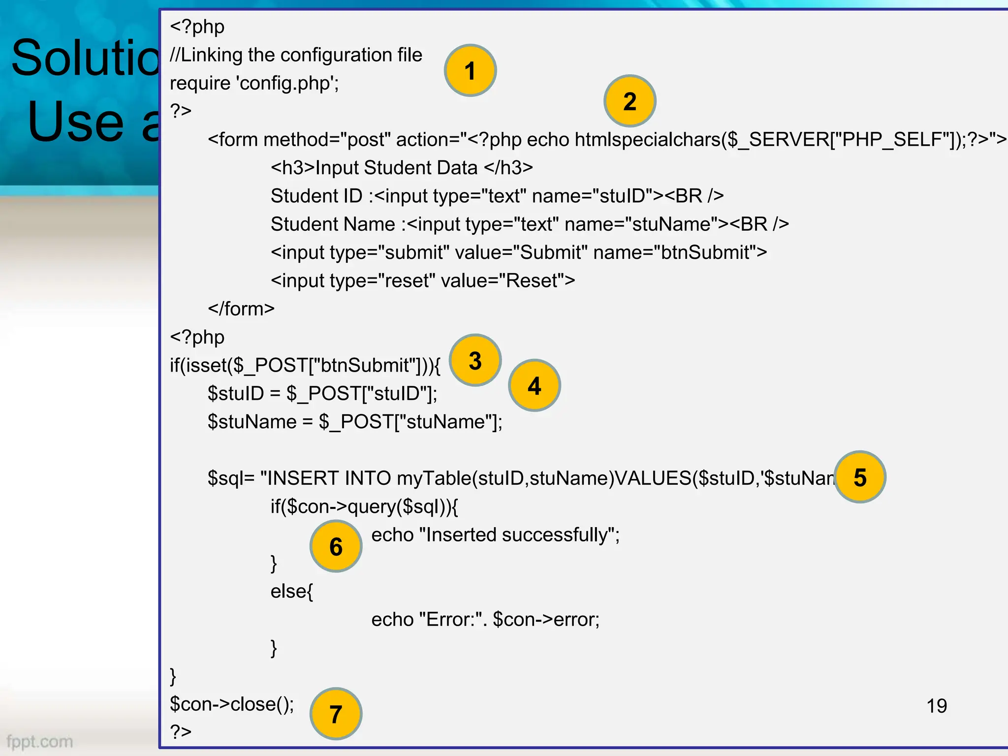 Solution1
Use a PHP Form
<?php
//Linking the configuration file
require 'config.php';
?>
<form method="post" action="<?php echo htmlspecialchars($_SERVER["PHP_SELF"]);?>">
<h3>Input Student Data </h3>
Student ID :<input type="text" name="stuID"><BR />
Student Name :<input type="text" name="stuName"><BR />
<input type="submit" value="Submit" name="btnSubmit">
<input type="reset" value="Reset">
</form>
<?php
if(isset($_POST["btnSubmit"])){
$stuID = $_POST["stuID"];
$stuName = $_POST["stuName"];
$sql= "INSERT INTO myTable(stuID,stuName)VALUES($stuID,'$stuName')";
if($con->query($sql)){
echo "Inserted successfully";
}
else{
echo "Error:". $con->error;
}
}
$con->close();
?>
19
6
5
3
2
1
7
4
 
