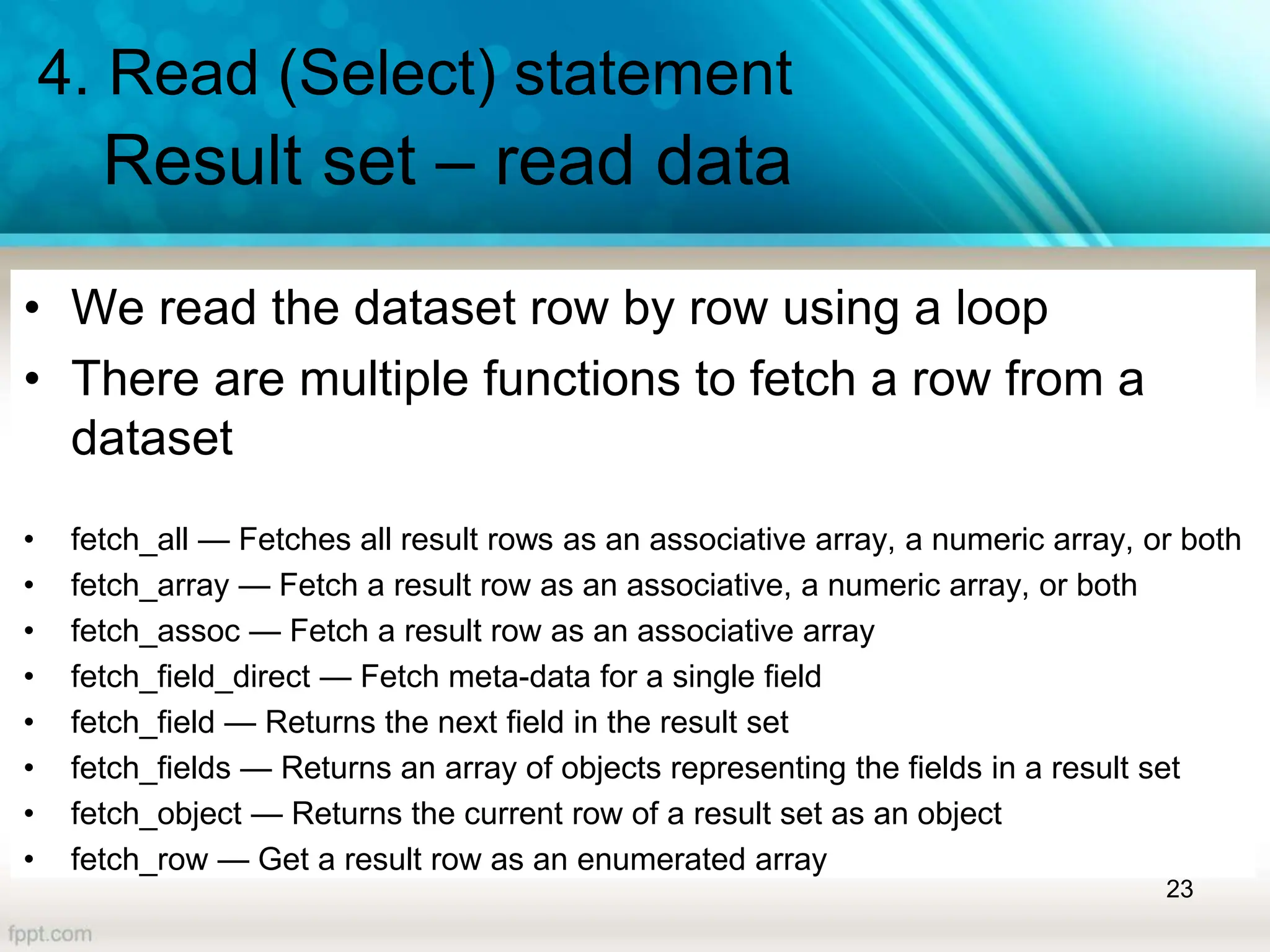 4. Read (Select) statement
Result set – read data
• We read the dataset row by row using a loop
• There are multiple functions to fetch a row from a
dataset
• fetch_all — Fetches all result rows as an associative array, a numeric array, or both
• fetch_array — Fetch a result row as an associative, a numeric array, or both
• fetch_assoc — Fetch a result row as an associative array
• fetch_field_direct — Fetch meta-data for a single field
• fetch_field — Returns the next field in the result set
• fetch_fields — Returns an array of objects representing the fields in a result set
• fetch_object — Returns the current row of a result set as an object
• fetch_row — Get a result row as an enumerated array
23
 