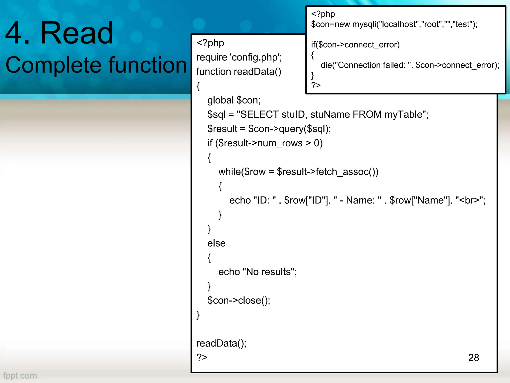 4. Read
Complete function
<?php
require 'config.php';
function readData()
{
global $con;
$sql = "SELECT stuID, stuName FROM myTable";
$result = $con->query($sql);
if ($result->num_rows > 0)
{
while($row = $result->fetch_assoc())
{
echo "ID: " . $row["ID"]. " - Name: " . $row["Name"]. "<br>";
}
}
else
{
echo "No results";
}
$con->close();
}
readData();
?> 28
<?php
$con=new mysqli("localhost","root","","test");
if($con->connect_error)
{
die("Connection failed: ". $con->connect_error);
}
?>
 