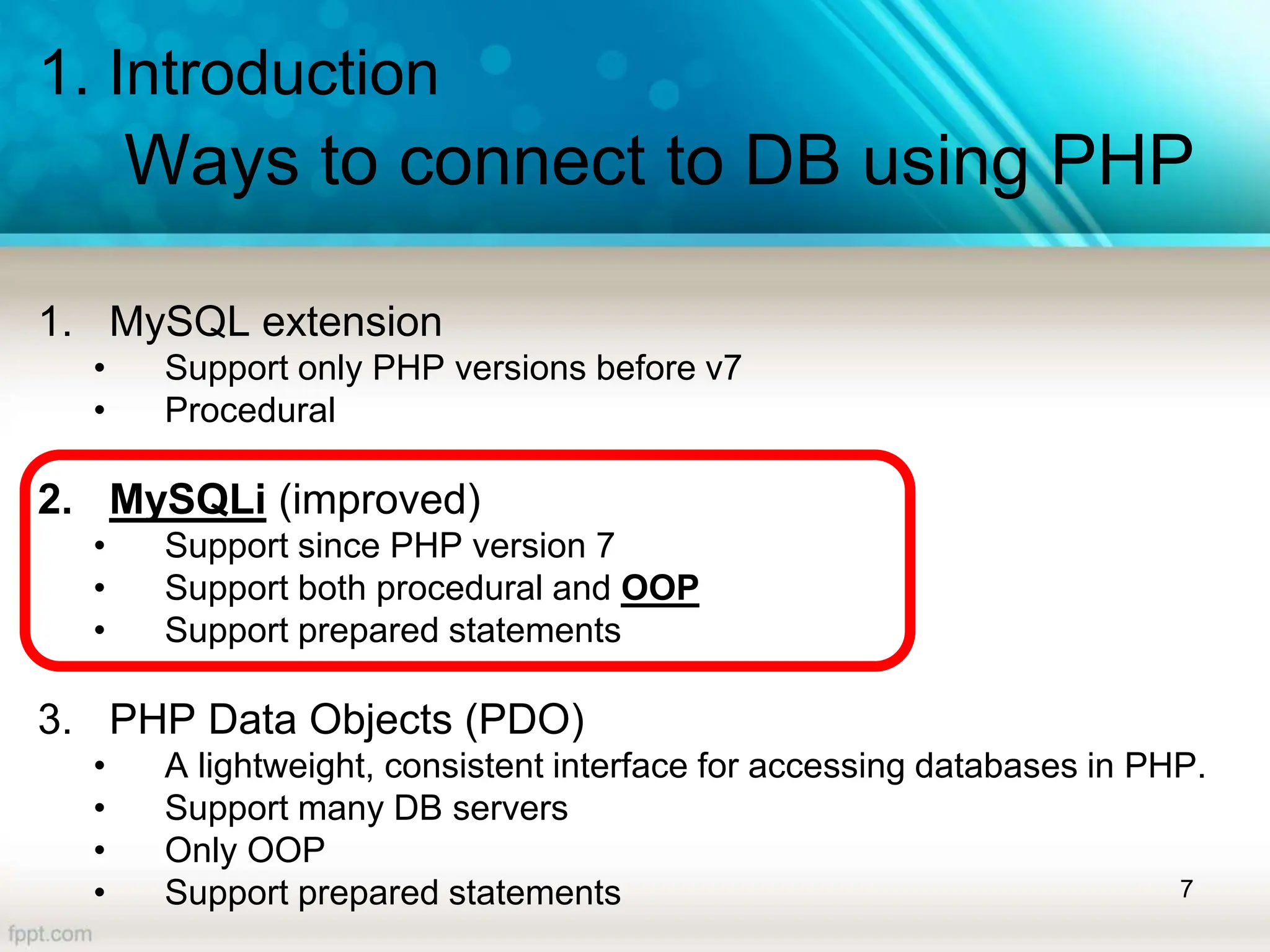 1. Introduction
Ways to connect to DB using PHP
1. MySQL extension
• Support only PHP versions before v7
• Procedural
2. MySQLi (improved)
• Support since PHP version 7
• Support both procedural and OOP
• Support prepared statements
3. PHP Data Objects (PDO)
• A lightweight, consistent interface for accessing databases in PHP.
• Support many DB servers
• Only OOP
• Support prepared statements 7
 