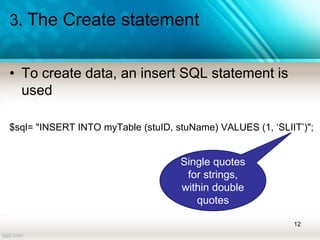 3. The Create statement
• To create data, an insert SQL statement is
used
$sql= "INSERT INTO myTable (stuID, stuName) VALUES (1, ‘SLIIT’)";
12
Single quotes
for strings,
within double
quotes
 