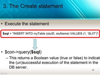 3. The Create statement
• Execute the statement
$sql = "INSERT INTO myTable (stuID, stuName) VALUES (1, ‘SLIIT’)";
• $con->query($sql)
– This returns a Boolean value (true or false) to indicate
the (un)successful execution of the statement in the
DB server.
13
 