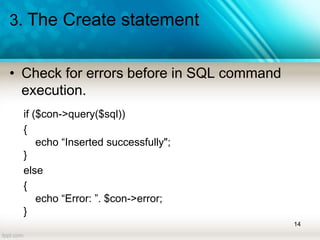 3. The Create statement
• Check for errors before in SQL command
execution.
if ($con->query($sql))
{
echo “Inserted successfully";
}
else
{
echo “Error: ”. $con->error;
}
14
 