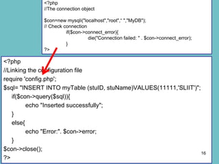 <?php
//Linking the configuration file
require 'config.php';
$sql= "INSERT INTO myTable (stuID, stuName)VALUES(11111,'SLIIT')";
if($con->query($sql)){
echo "Inserted successfully";
}
else{
echo "Error:". $con->error;
}
$con->close();
?>
16
<?php
//The connection object
$con=new mysqli("localhost","root",“ ","MyDB");
// Check connection
if($con->connect_error){
die("Connection failed: " . $con->connect_error);
}
?>
 