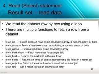 4. Read (Select) statement
Result set – read data
• We read the dataset row by row using a loop
• There are multiple functions to fetch a row from a
dataset
• fetch_all — Fetches all result rows as an associative array, a numeric array, or both
• fetch_array — Fetch a result row as an associative, a numeric array, or both
• fetch_assoc — Fetch a result row as an associative array
• fetch_field_direct — Fetch meta-data for a single field
• fetch_field — Returns the next field in the result set
• fetch_fields — Returns an array of objects representing the fields in a result set
• fetch_object — Returns the current row of a result set as an object
• fetch_row — Get a result row as an enumerated array
23
 