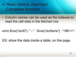 4. Read (Select) statement
Complete function
• Column names can be used as the indexes to
read the cell data in the fetched row
echo $row[“stuID"]. " – " . $row[“stuName"] . "<BR />";
EX: show the data inside a table, on the page
26
 