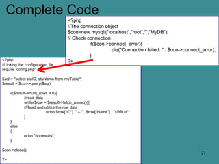 Complete Code
<?php
//Linking the configuration file
require 'config.php';
$sql = "select stuID, stuName from myTable";
$result = $con->query($sql);
if($result->num_rows > 0){
//read data
while($row = $result->fetch_assoc()){
//Read and utilize the row data
echo $row["ID"]. " – " . $row["Name"] . "<BR />";
}
}
else
{
echo "no results";
}
$con->close();
?>
27
<?php
//The connection object
$con=new mysqli("localhost","root","","MyDB");
// Check connection
if($con->connect_error){
die("Connection failed: " . $con->connect_error);
}
?>
 