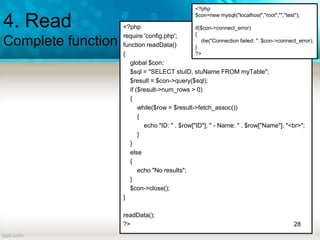 4. Read
Complete function
<?php
require 'config.php';
function readData()
{
global $con;
$sql = "SELECT stuID, stuName FROM myTable";
$result = $con->query($sql);
if ($result->num_rows > 0)
{
while($row = $result->fetch_assoc())
{
echo "ID: " . $row["ID"]. " - Name: " . $row["Name"]. "<br>";
}
}
else
{
echo "No results";
}
$con->close();
}
readData();
?> 28
<?php
$con=new mysqli("localhost","root","","test");
if($con->connect_error)
{
die("Connection failed: ". $con->connect_error);
}
?>
 