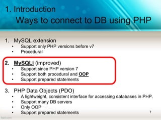 1. Introduction
Ways to connect to DB using PHP
1. MySQL extension
• Support only PHP versions before v7
• Procedural
2. MySQLi (improved)
• Support since PHP version 7
• Support both procedural and OOP
• Support prepared statements
3. PHP Data Objects (PDO)
• A lightweight, consistent interface for accessing databases in PHP.
• Support many DB servers
• Only OOP
• Support prepared statements 7
 