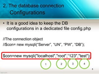 2. The database connection
Configurations
• It is a good idea to keep the DB
configurations in a dedicated file config.php
//The connection object
//$con= new mysqli(“Server”, “UN”, “PW”, “DB”);
$con=new mysqli("localhost","root",“123","test");
8
1 2 3 4
 