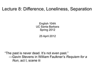 Lecture 8: Difference, Loneliness, Separation


                       English 104A
                     UC Santa Barbara
                       Spring 2012

                       25 April 2012




 “The past is never dead. It’s not even past.”
    —Gavin Stevens in William Faulkner’s Requiem for a
      Nun, act I, scene iii
 