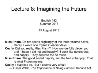 Lecture 8: Imagining the Future
English 192
Summer 2013
15 August 2013
Miss Prism. Do not speak slightingly of the three-volume novel,
Cecily. I wrote one myself in earlier days.
Cecily. Did you really, Miss Prism? How wonderfully clever you
are! I hope it did not end happily? I don’t like novels that end
happily. They depress me so much.
Miss Prism. The good ended happily, and the bad unhappily. That
is what Fiction means.
Cecily. I suppose so. But it seems very unfair.
— Oscar Wilde, The Importance of Being Earnest, Second Act
 