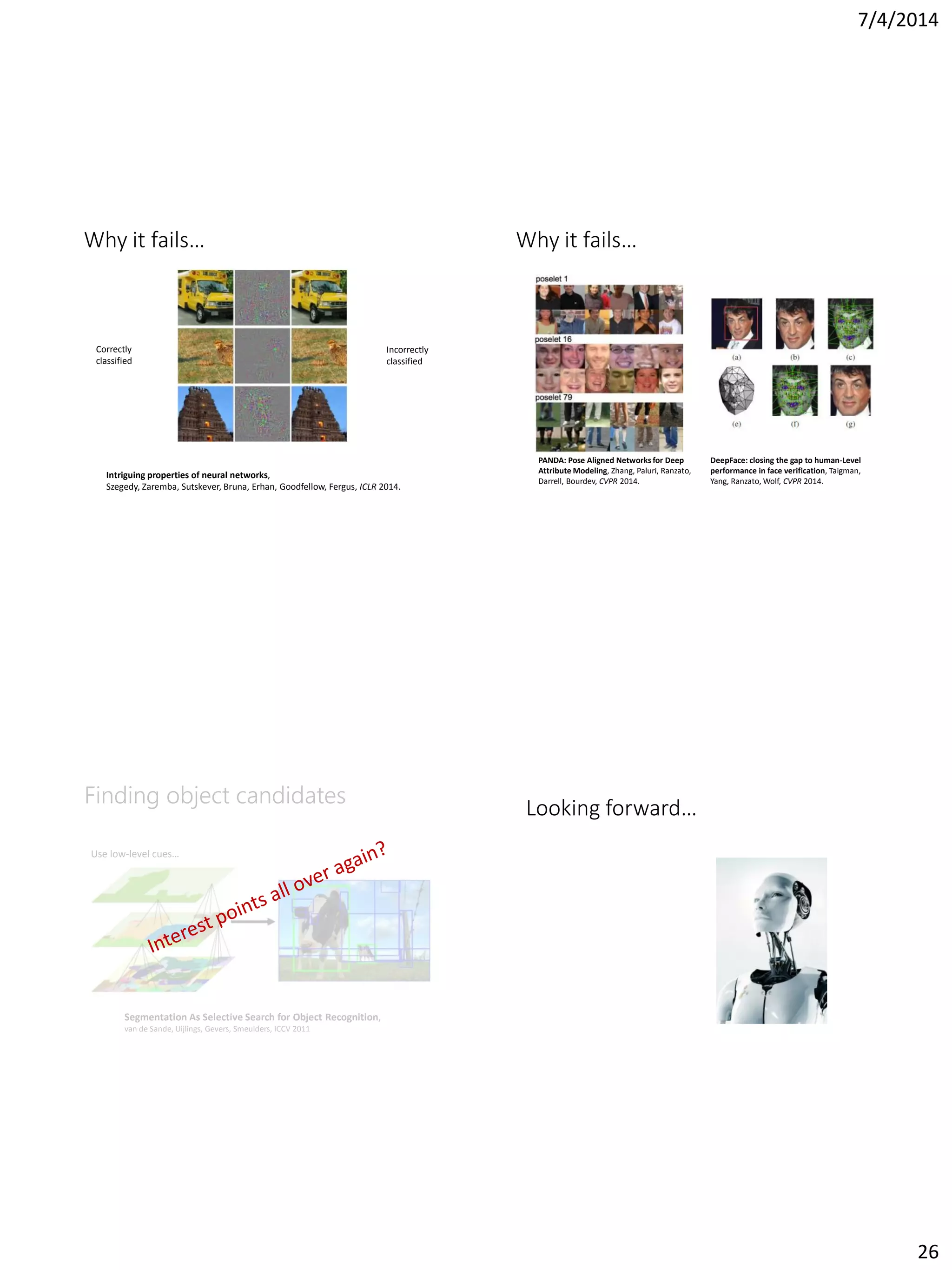 7/4/2014
26
Why it fails…
Intriguing properties of neural networks,
Szegedy, Zaremba, Sutskever, Bruna, Erhan, Goodfellow, Fergus, ICLR 2014.
Correctly
classified
Incorrectly
classified
Why it fails…
PANDA: Pose Aligned Networks for Deep
Attribute Modeling, Zhang, Paluri, Ranzato,
Darrell, Bourdev, CVPR 2014.
DeepFace: closing the gap to human-Level
performance in face verification, Taigman,
Yang, Ranzato, Wolf, CVPR 2014.
Finding object candidates
Use low-level cues…
Segmentation As Selective Search for Object Recognition,
van de Sande, Uijlings, Gevers, Smeulders, ICCV 2011
Looking forward…
 