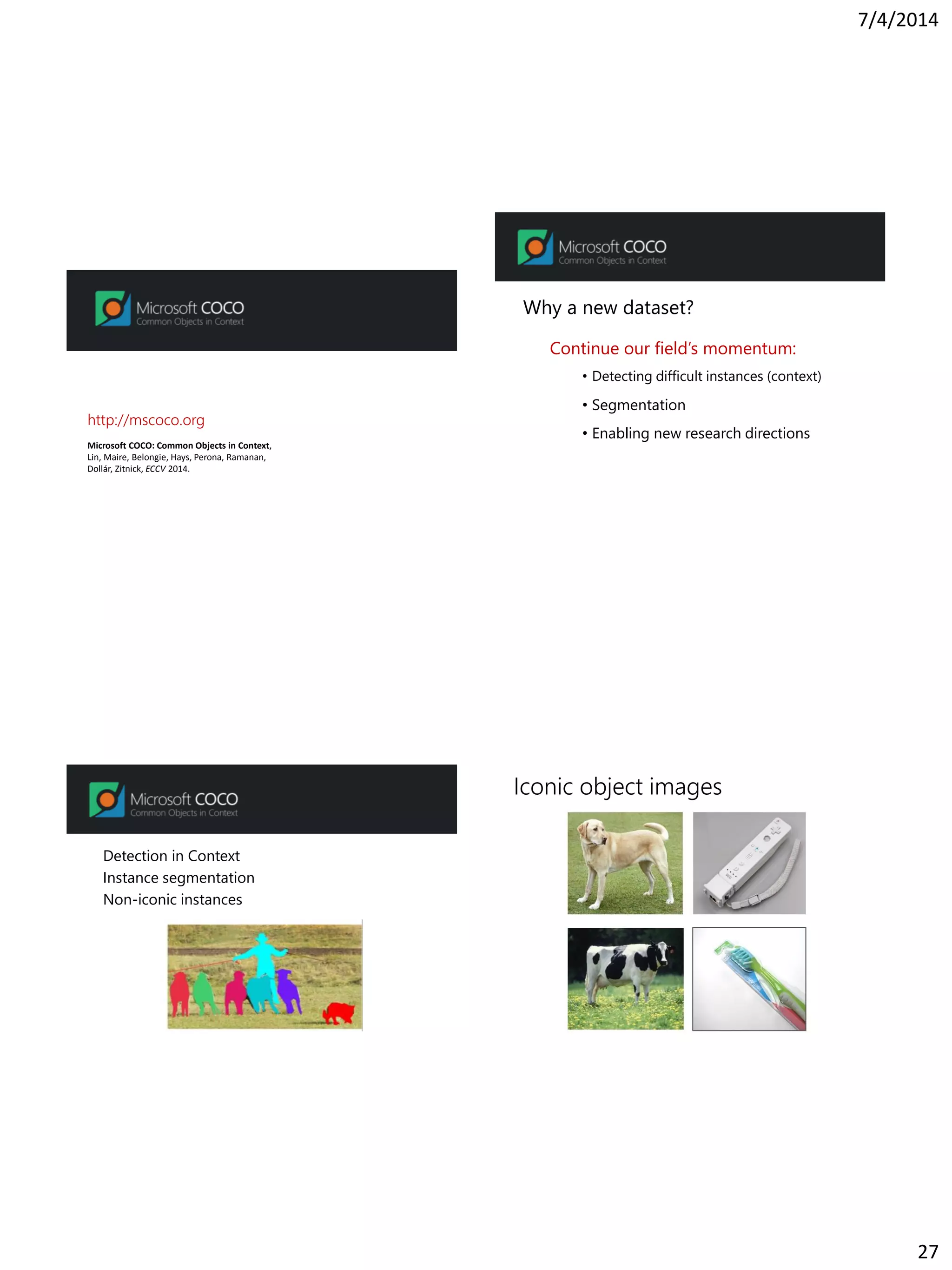 7/4/2014
27
Microsoft COCO: Common Objects in Context,
Lin, Maire, Belongie, Hays, Perona, Ramanan,
Dollár, Zitnick, ECCV 2014.
http://mscoco.org
Why a new dataset?
Continue our field’s momentum:
• Detecting difficult instances (context)
• Segmentation
• Enabling new research directions
Detection in Context
Instance segmentation
Non-iconic instances
Iconic object images
 