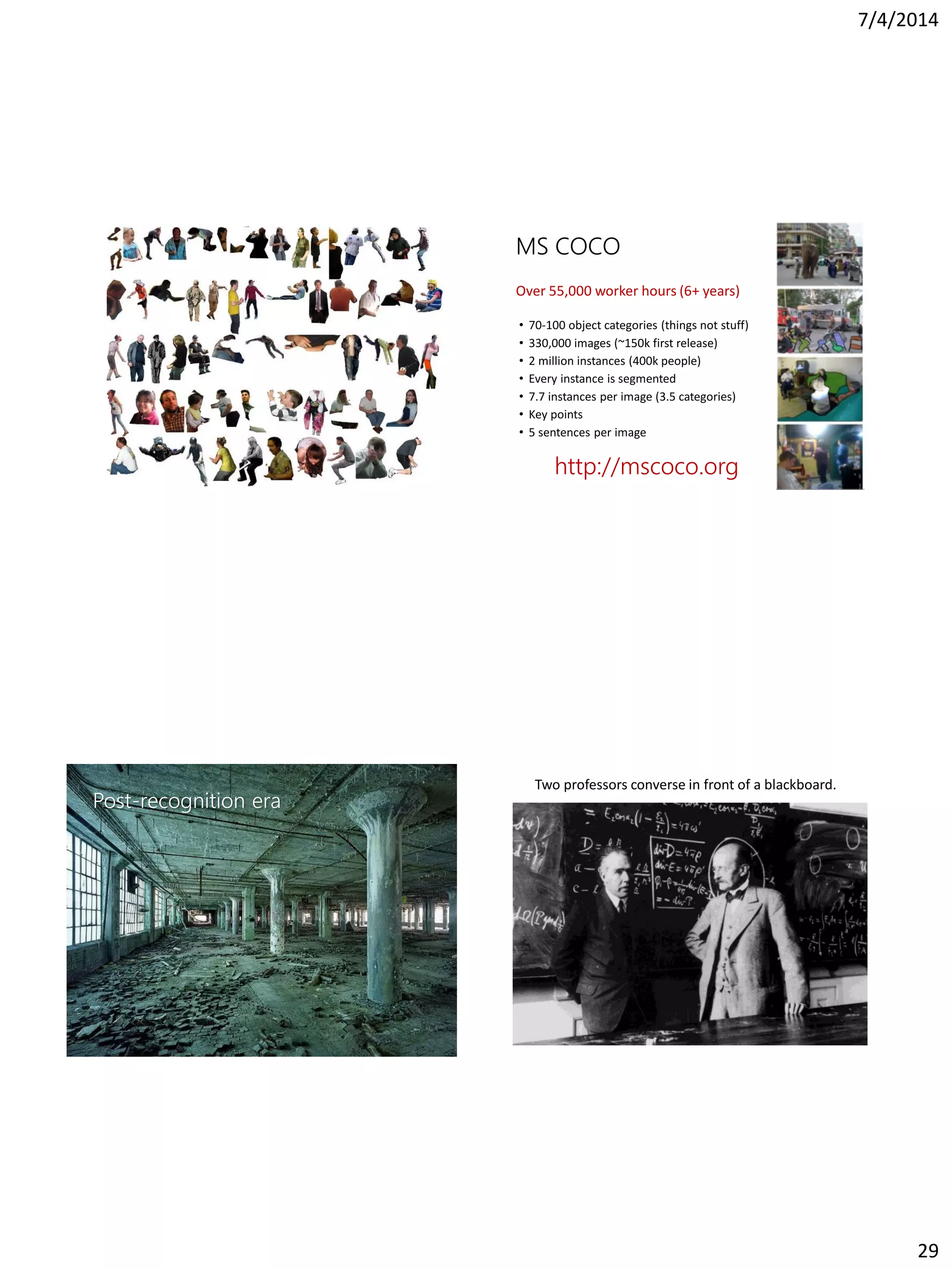 7/4/2014
29
MS COCO
• 70-100 object categories (things not stuff)
• 330,000 images (~150k first release)
• 2 million instances (400k people)
• Every instance is segmented
• 7.7 instances per image (3.5 categories)
• Key points
• 5 sentences per image
http://mscoco.org
Over 55,000 worker hours (6+ years)
Post-recognition era
Two professors converse in front of a blackboard.
 