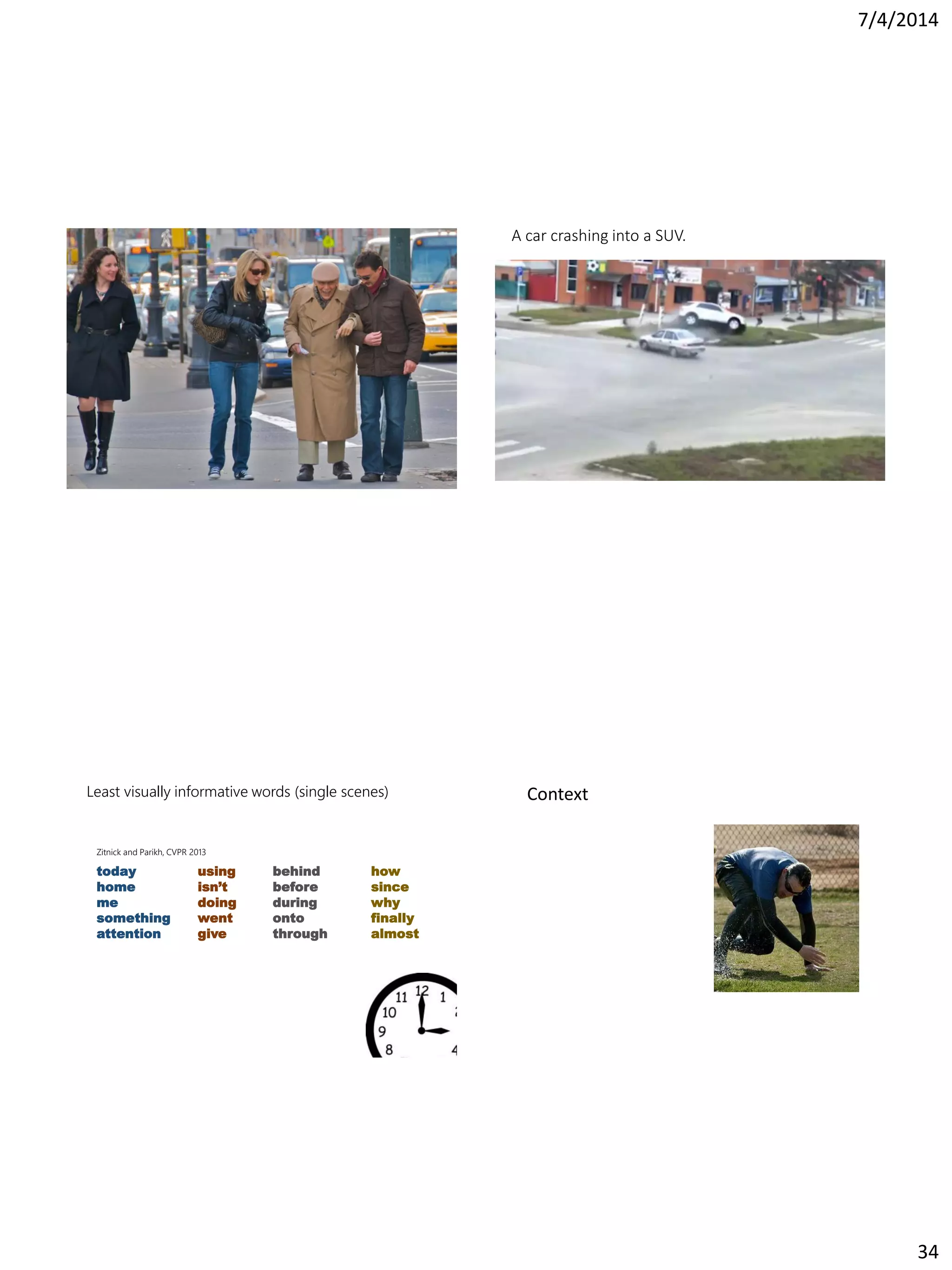 7/4/2014
34
A car crashing into a SUV.
Least visually informative words (single scenes)
using
isn’t
doing
went
give
behind
before
during
onto
through
how
since
why
finally
almost
today
home
me
something
attention
Zitnick and Parikh, CVPR 2013
Context
 