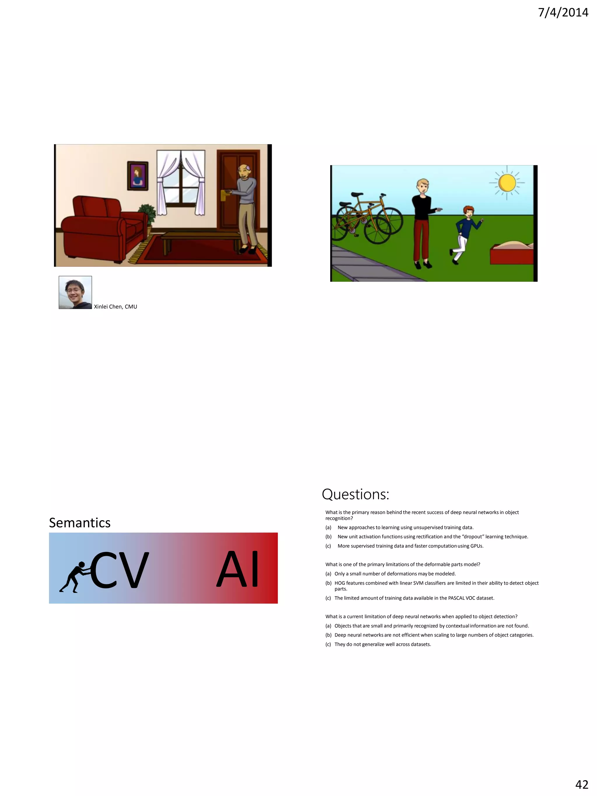 7/4/2014
42
Xinlei Chen, CMU
CV AI
Semantics
Questions:
What is the primary reason behind the recent success of deep neural networks in object
recognition?
(a) New approaches to learning using unsupervised training data.
(b) New unit activation functions using rectification and the “dropout” learning technique.
(c) More supervised training data and faster computationusing GPUs.
What is one of the primary limitations of the deformable parts model?
(a) Only a small number of deformations may be modeled.
(b) HOG features combined with linear SVM classifiers are limited in their ability to detect object
parts.
(c) The limited amount of training data available in the PASCAL VOC dataset.
What is a current limitation of deep neural networks when applied to object detection?
(a) Objects that are small and primarily recognized by contextualinformation are not found.
(b) Deep neural networks are not efficient when scaling to large numbers of object categories.
(c) They do not generalize well across datasets.
 