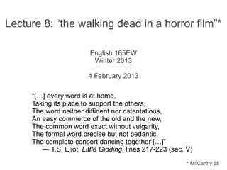 Lecture 8: “the walking dead in a horror film”*

                        English 165EW
                         Winter 2013

                        4 February 2013

     “[…] every word is at home,
     Taking its place to support the others,
     The word neither diffident nor ostentatious,
     An easy commerce of the old and the new,
     The common word exact without vulgarity,
     The formal word precise but not pedantic,
     The complete consort dancing together […]”
        — T.S. Eliot, Little Gidding, lines 217-223 (sec. V)
                                                          * McCarthy 55
 