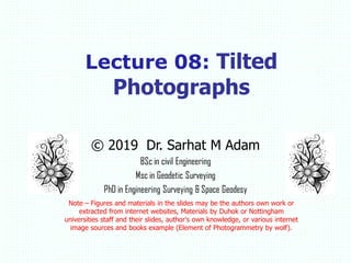 © 2019 Dr. Sarhat M Adam
BSc in civil Engineering
Msc in Geodetic Surveying
PhD in Engineering Surveying & Space Geodesy
Note – Figures and materials in the slides may be the authors own work or
extracted from internet websites, Materials by Duhok or Nottingham
universities staff and their slides, author's own knowledge, or various internet
image sources and books example (Element of Photogrammetry by wolf).
Lecture 08: Tilted
Photographs
 